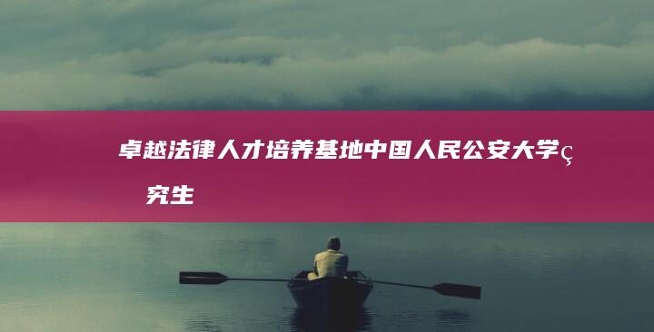 卓越法律人才培养基地：中国人民公安大学研究生院深度解析